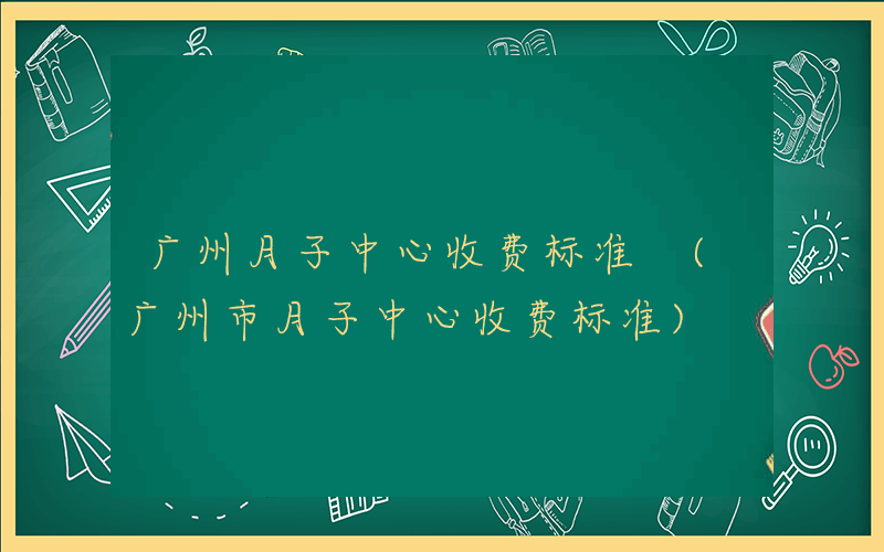 广州月子中心收费标准 (广州市月子中心收费标准)